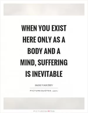 When you exist here only as a body and a mind, suffering is inevitable Picture Quote #1