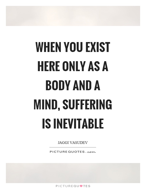 When you exist here only as a body and a mind, suffering is inevitable Picture Quote #1