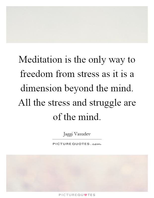 Meditation is the only way to freedom from stress as it is a dimension beyond the mind. All the stress and struggle are of the mind Picture Quote #1