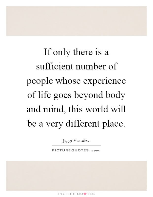 If only there is a sufficient number of people whose experience of life goes beyond body and mind, this world will be a very different place Picture Quote #1