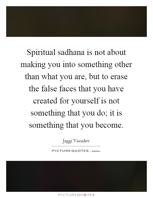Spiritual sadhana is not about making you into something other than what you are, but to erase the false faces that you have created for yourself is not something that you do; it is something that you become Picture Quote #1