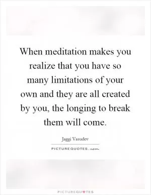 When meditation makes you realize that you have so many limitations of your own and they are all created by you, the longing to break them will come Picture Quote #1