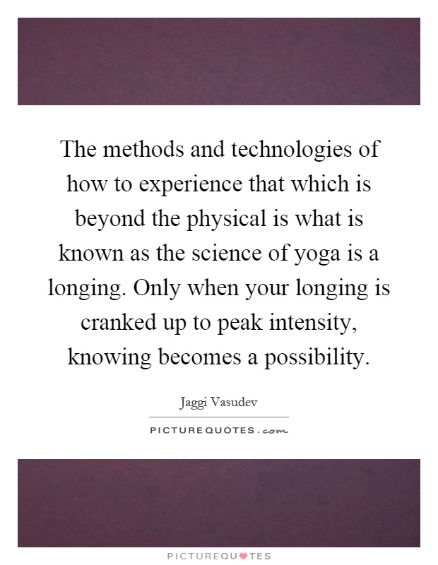 The methods and technologies of how to experience that which is beyond the physical is what is known as the science of yoga is a longing. Only when your longing is cranked up to peak intensity, knowing becomes a possibility Picture Quote #1