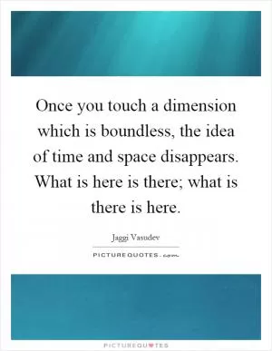 Once you touch a dimension which is boundless, the idea of time and space disappears. What is here is there; what is there is here Picture Quote #1