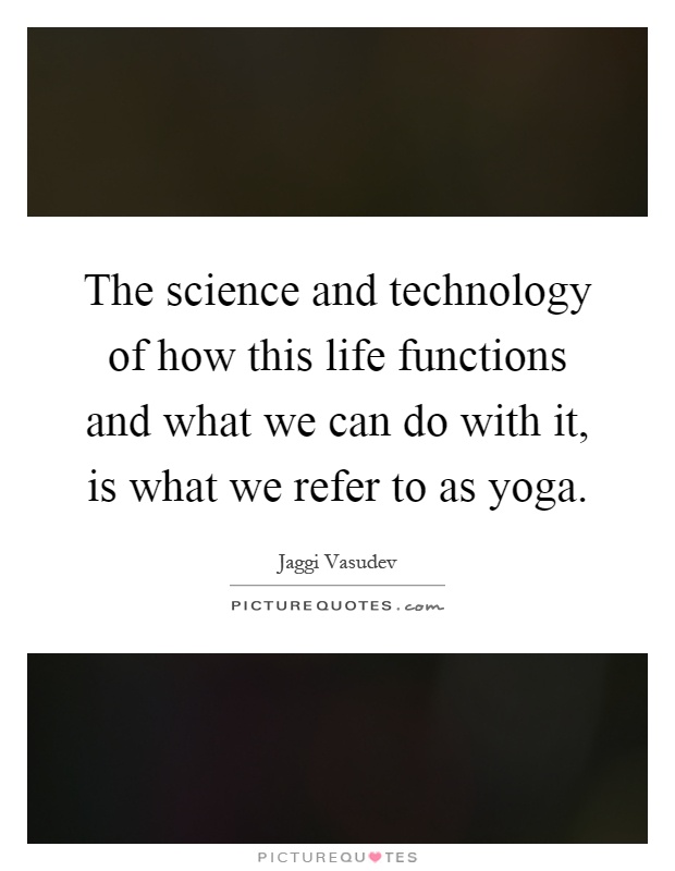 The science and technology of how this life functions and what we can do with it, is what we refer to as yoga Picture Quote #1