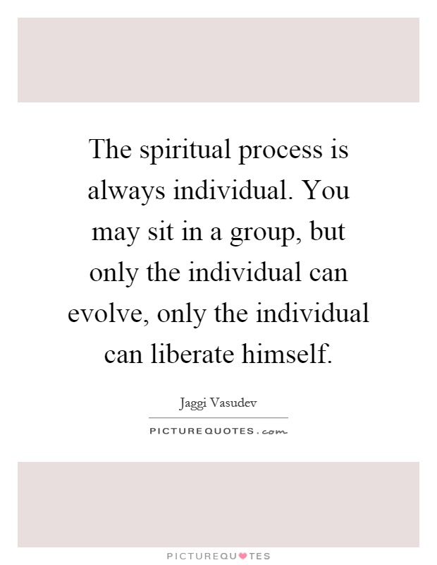 The spiritual process is always individual. You may sit in a group, but only the individual can evolve, only the individual can liberate himself Picture Quote #1