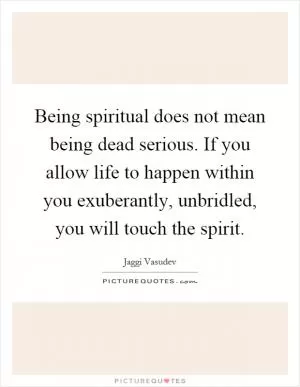 Being spiritual does not mean being dead serious. If you allow life to happen within you exuberantly, unbridled, you will touch the spirit Picture Quote #1