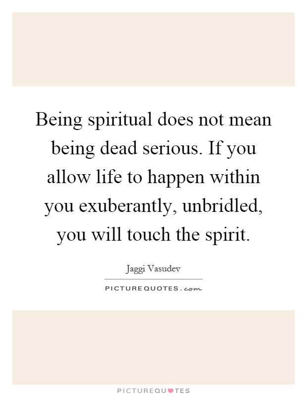 Being spiritual does not mean being dead serious. If you allow life to happen within you exuberantly, unbridled, you will touch the spirit Picture Quote #1