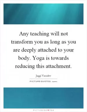 Any teaching will not transform you as long as you are deeply attached to your body. Yoga is towards reducing this attachment Picture Quote #1