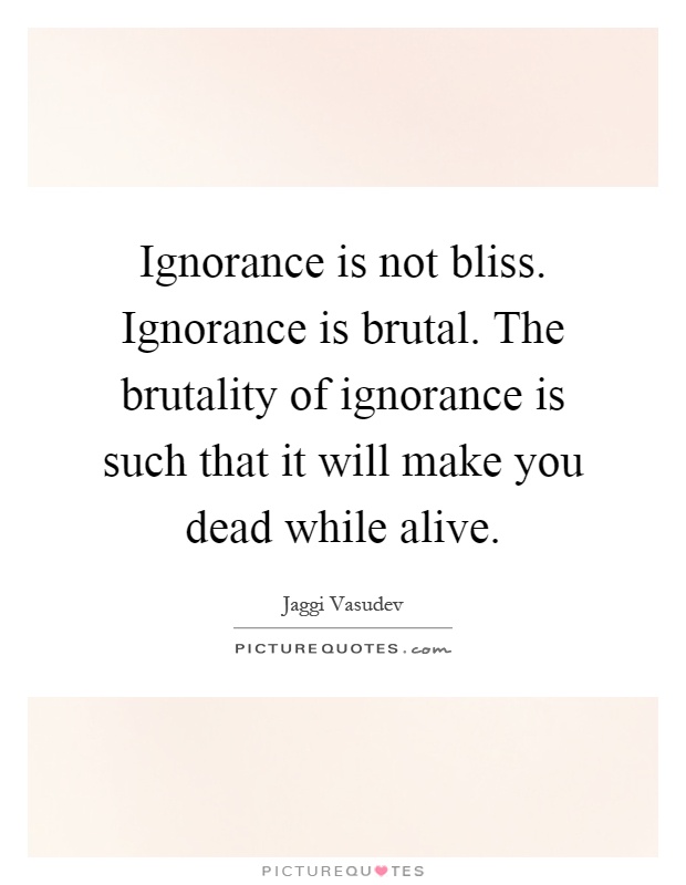 Ignorance is not bliss. Ignorance is brutal. The brutality of ignorance is such that it will make you dead while alive Picture Quote #1