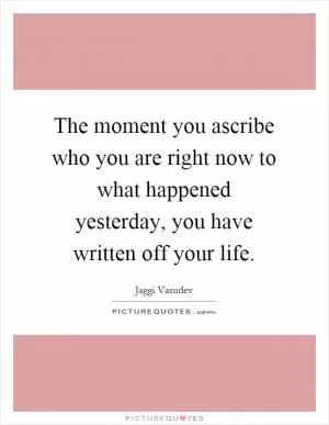 The moment you ascribe who you are right now to what happened yesterday, you have written off your life Picture Quote #1