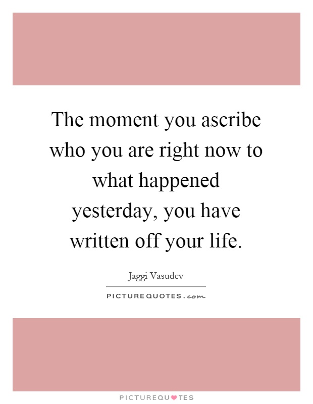The moment you ascribe who you are right now to what happened yesterday, you have written off your life Picture Quote #1