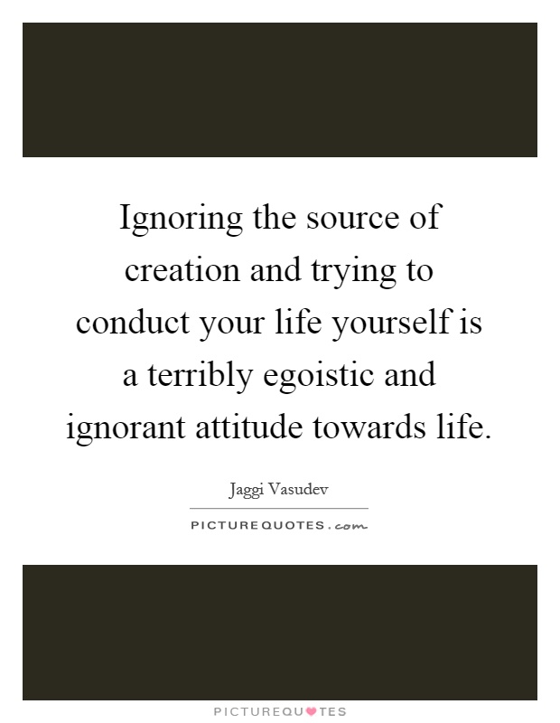 Ignoring the source of creation and trying to conduct your life yourself is a terribly egoistic and ignorant attitude towards life Picture Quote #1