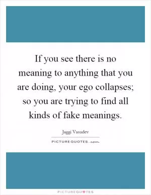 If you see there is no meaning to anything that you are doing, your ego collapses; so you are trying to find all kinds of fake meanings Picture Quote #1