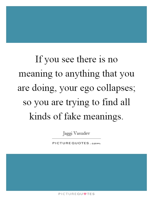 If you see there is no meaning to anything that you are doing, your ego collapses; so you are trying to find all kinds of fake meanings Picture Quote #1