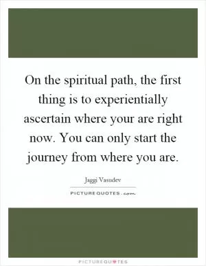 On the spiritual path, the first thing is to experientially ascertain where your are right now. You can only start the journey from where you are Picture Quote #1