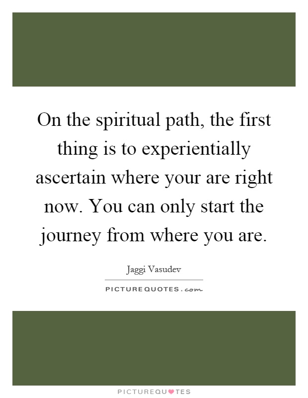 On the spiritual path, the first thing is to experientially ascertain where your are right now. You can only start the journey from where you are Picture Quote #1