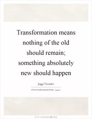 Transformation means nothing of the old should remain; something absolutely new should happen Picture Quote #1