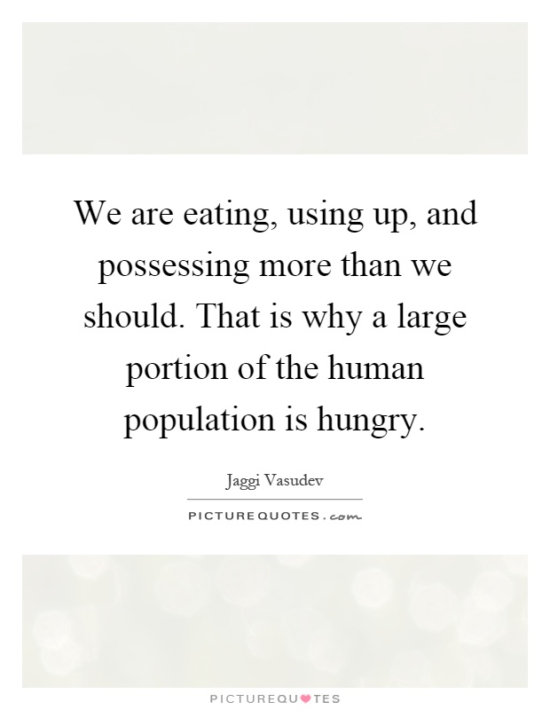 We are eating, using up, and possessing more than we should. That is why a large portion of the human population is hungry Picture Quote #1