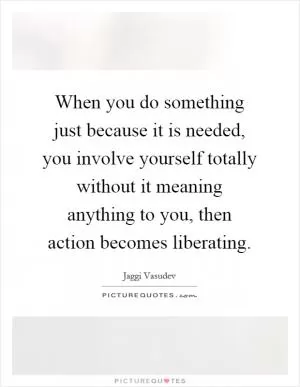 When you do something just because it is needed, you involve yourself totally without it meaning anything to you, then action becomes liberating Picture Quote #1