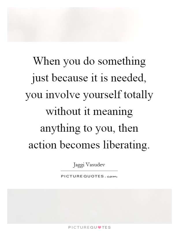 When you do something just because it is needed, you involve yourself totally without it meaning anything to you, then action becomes liberating Picture Quote #1