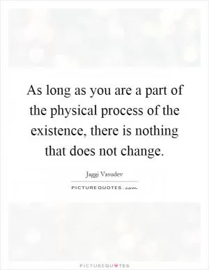 As long as you are a part of the physical process of the existence, there is nothing that does not change Picture Quote #1