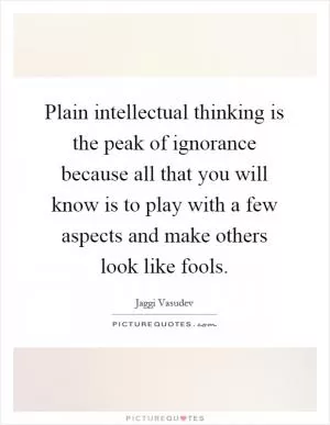 Plain intellectual thinking is the peak of ignorance because all that you will know is to play with a few aspects and make others look like fools Picture Quote #1