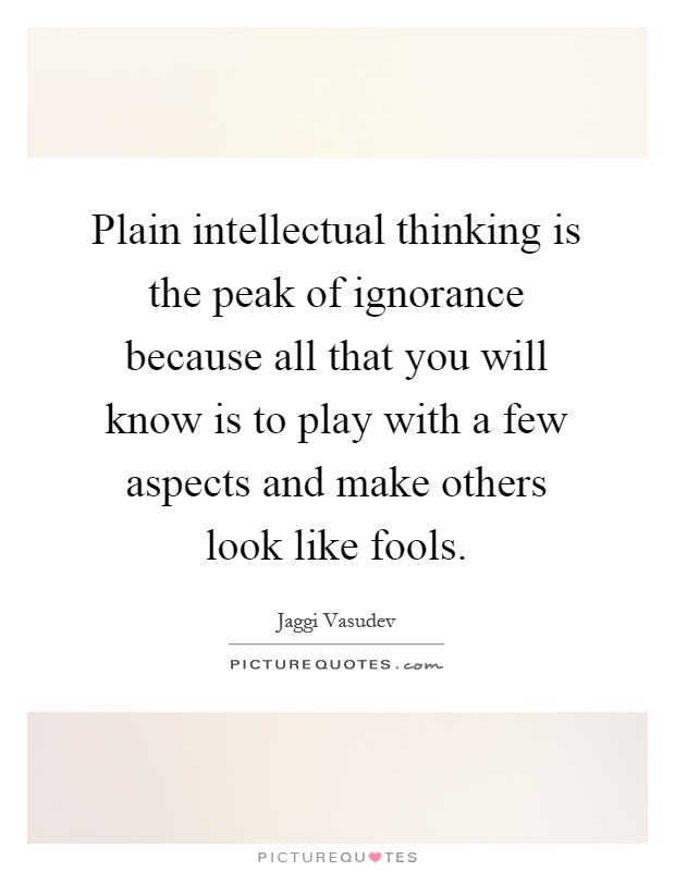 Plain intellectual thinking is the peak of ignorance because all that you will know is to play with a few aspects and make others look like fools Picture Quote #1