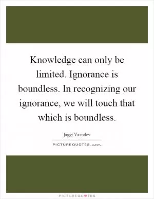 Knowledge can only be limited. Ignorance is boundless. In recognizing our ignorance, we will touch that which is boundless Picture Quote #1