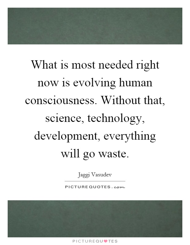 What is most needed right now is evolving human consciousness. Without that, science, technology, development, everything will go waste Picture Quote #1