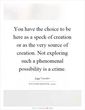 You have the choice to be here as a speck of creation or as the very source of creation. Not exploring such a phenomenal possibility is a crime Picture Quote #1