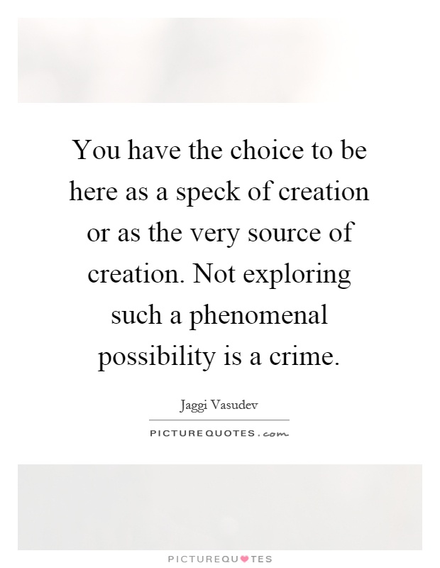 You have the choice to be here as a speck of creation or as the very source of creation. Not exploring such a phenomenal possibility is a crime Picture Quote #1