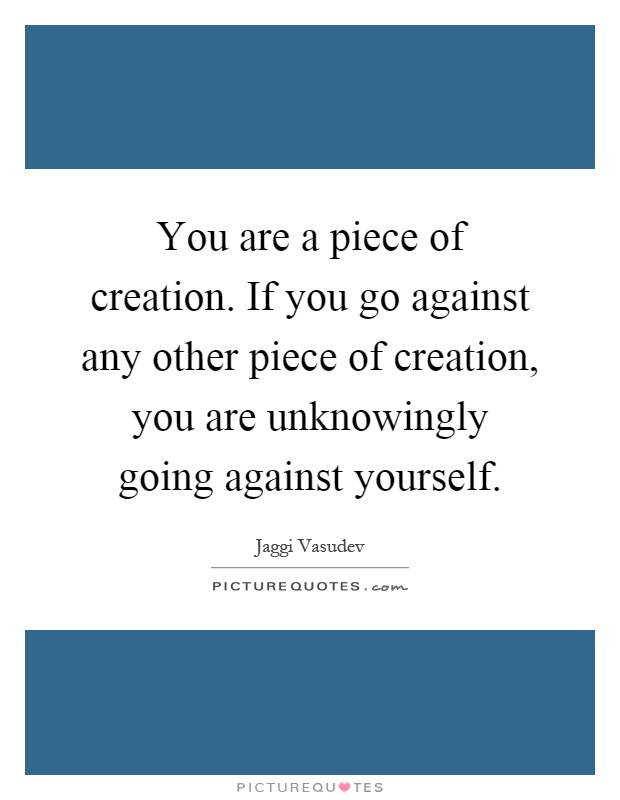 You are a piece of creation. If you go against any other piece of creation, you are unknowingly going against yourself Picture Quote #1