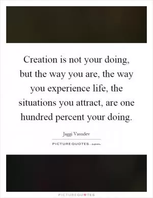 Creation is not your doing, but the way you are, the way you experience life, the situations you attract, are one hundred percent your doing Picture Quote #1