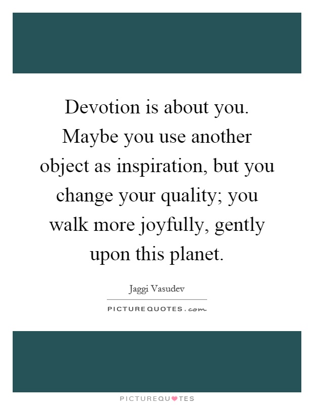 Devotion is about you. Maybe you use another object as inspiration, but you change your quality; you walk more joyfully, gently upon this planet Picture Quote #1