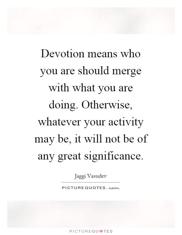 Devotion means who you are should merge with what you are doing. Otherwise, whatever your activity may be, it will not be of any great significance Picture Quote #1
