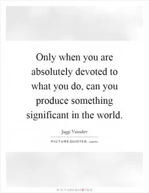 Only when you are absolutely devoted to what you do, can you produce something significant in the world Picture Quote #1
