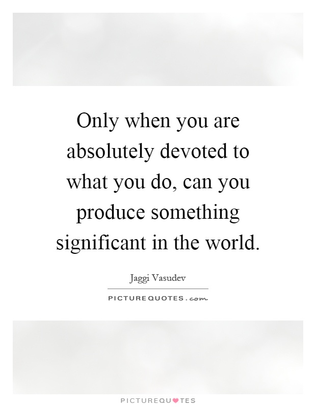 Only when you are absolutely devoted to what you do, can you produce something significant in the world Picture Quote #1