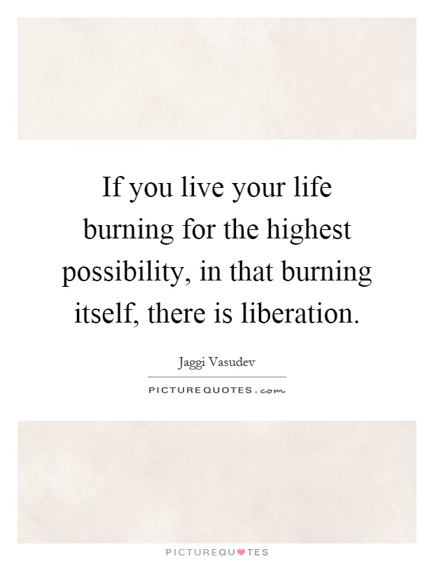 If you live your life burning for the highest possibility, in that burning itself, there is liberation Picture Quote #1