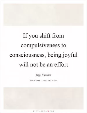 If you shift from compulsiveness to consciousness, being joyful will not be an effort Picture Quote #1
