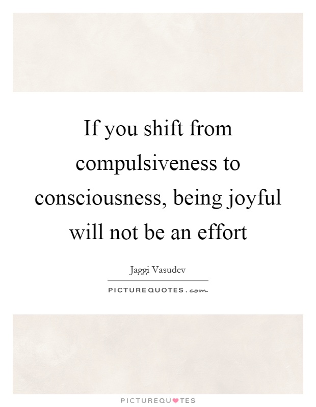 If you shift from compulsiveness to consciousness, being joyful will not be an effort Picture Quote #1