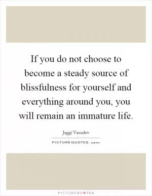 If you do not choose to become a steady source of blissfulness for yourself and everything around you, you will remain an immature life Picture Quote #1