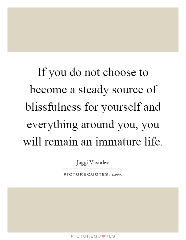 If you do not choose to become a steady source of blissfulness for yourself and everything around you, you will remain an immature life Picture Quote #1