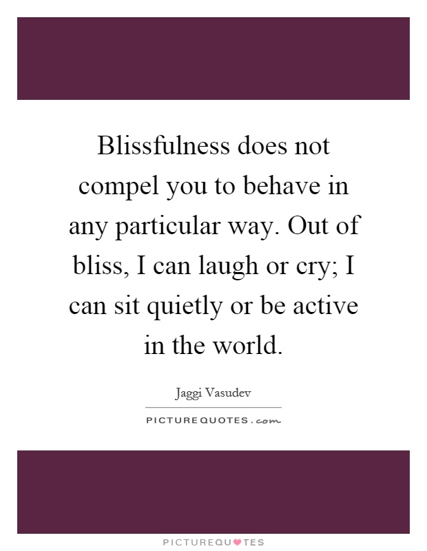 Blissfulness does not compel you to behave in any particular way. Out of bliss, I can laugh or cry; I can sit quietly or be active in the world Picture Quote #1