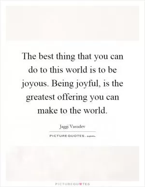 The best thing that you can do to this world is to be joyous. Being joyful, is the greatest offering you can make to the world Picture Quote #1