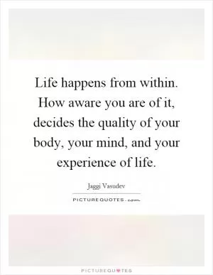 Life happens from within. How aware you are of it, decides the quality of your body, your mind, and your experience of life Picture Quote #1