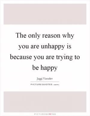 The only reason why you are unhappy is because you are trying to be happy Picture Quote #1