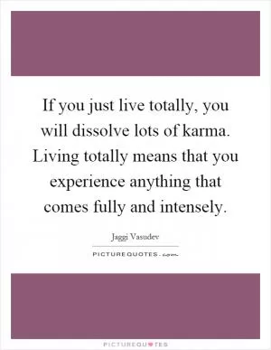 If you just live totally, you will dissolve lots of karma. Living totally means that you experience anything that comes fully and intensely Picture Quote #1