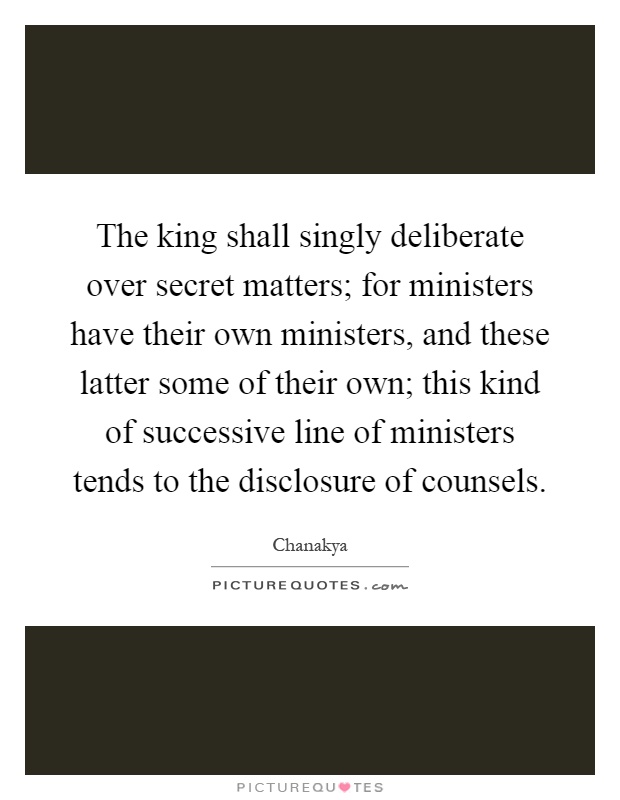 The king shall singly deliberate over secret matters; for ministers have their own ministers, and these latter some of their own; this kind of successive line of ministers tends to the disclosure of counsels Picture Quote #1