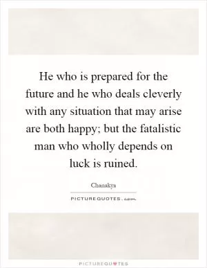 He who is prepared for the future and he who deals cleverly with any situation that may arise are both happy; but the fatalistic man who wholly depends on luck is ruined Picture Quote #1